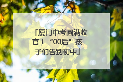 厦门中考圆满收官！“00后”孩子们告别初中