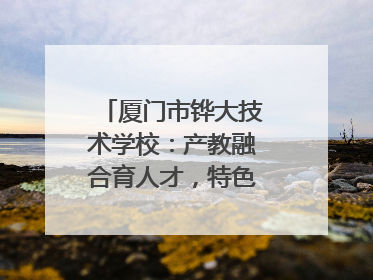 厦门市铧大技术学校：产教融合育人才，特色办学谱新篇