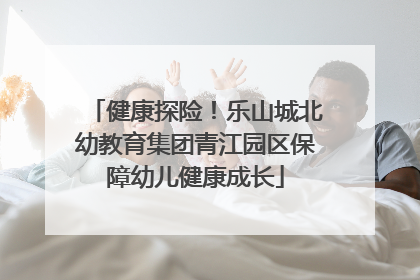 健康探险！乐山城北幼教育集团青江园区保障幼儿健康成长