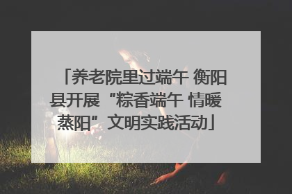 养老院里过端午 衡阳县开展“粽香端午 情暖蒸阳”文明实践活动