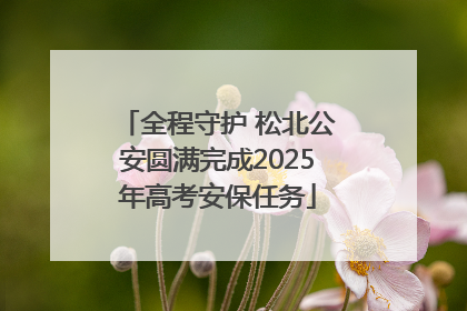 全程守护 松北公安圆满完成2025年高考安保任务