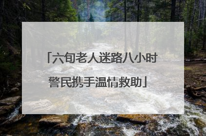 六旬老人迷路八小时 警民携手温情救助