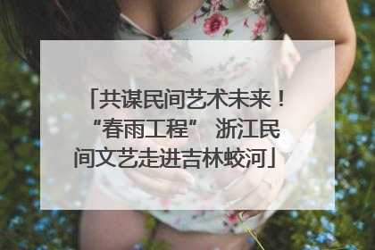 共谋民间艺术未来！“春雨工程” 浙江民间文艺走进吉林蛟河
