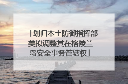 划归本土防御指挥部 美拟调整其在格陵兰岛安全事务管辖权