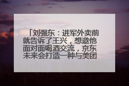 刘强东：进军外卖前就告诉了王兴，想邀他面对面喝酒交流，京东未来会打造一种与美团不同的商业模式