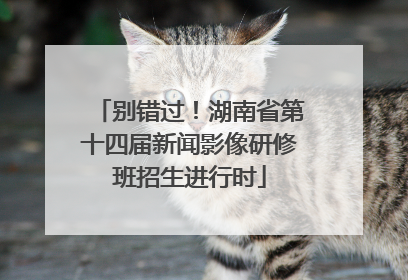 别错过！湖南省第十四届新闻影像研修班招生进行时