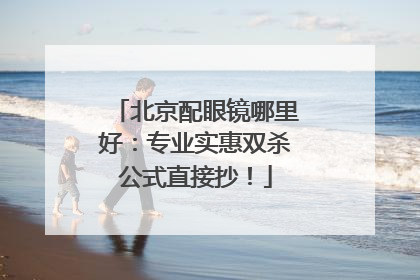 北京配眼镜哪里好：专业实惠双杀公式直接抄！