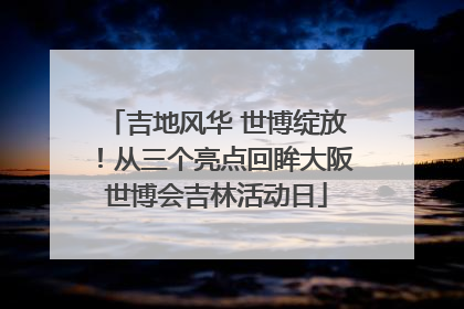 吉地风华 世博绽放！从三个亮点回眸大阪世博会吉林活动日