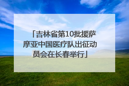 吉林省第10批援萨摩亚中国医疗队出征动员会在长春举行