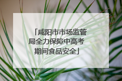 咸阳市市场监管局全力保障中高考期间食品安全
