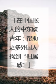 在中国长大的中东欧青年：帮助更多外国人找到“归属感”