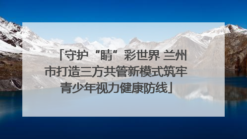 守护“睛”彩世界 兰州市打造三方共管新模式筑牢青少年视力健康防线