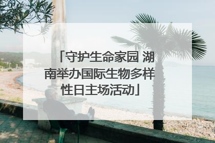 守护生命家园 湖南举办国际生物多样性日主场活动