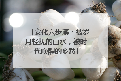 安化六步溪：被岁月轻抚的山水，被时代唤醒的乡愁