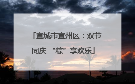 宣城市宣州区：双节同庆 “粽”享欢乐