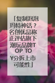 复制泡泡玛特神话？名创优品称正评估旗下潮玩品牌TOP TOY分拆上市可能性