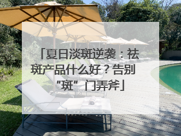 夏日淡斑逆袭：祛斑产品什么好？告别“斑”门弄斧
