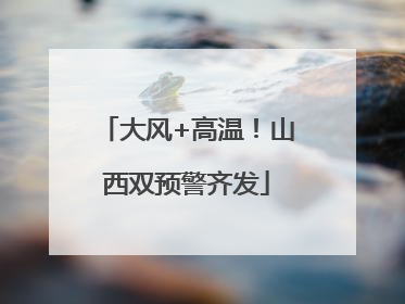 大风+高温！山西双预警齐发