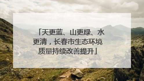 天更蓝、山更绿、水更清，长春市生态环境质量持续改善提升