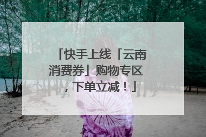快手上线「云南消费券」购物专区，下单立减！