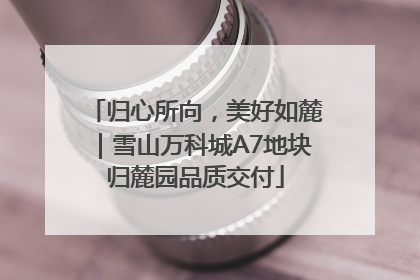 归心所向，美好如麓｜雪山万科城A7地块归麓园品质交付