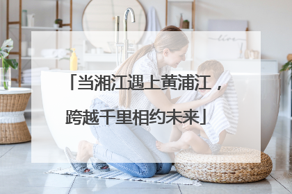 当湘江遇上黄浦江，跨越千里相约未来