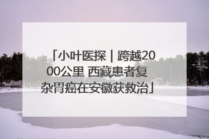 小叶医探｜跨越2000公里 西藏患者复杂胃癌在安徽获救治