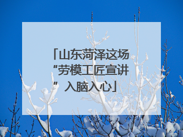 山东菏泽这场“劳模工匠宣讲”入脑入心