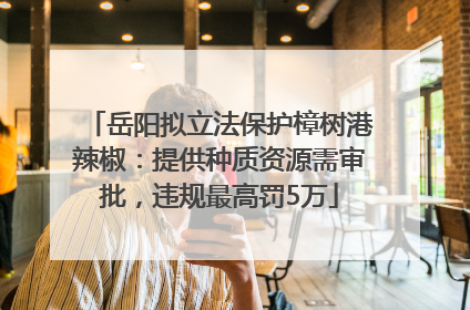 岳阳拟立法保护樟树港辣椒：提供种质资源需审批，违规最高罚5万