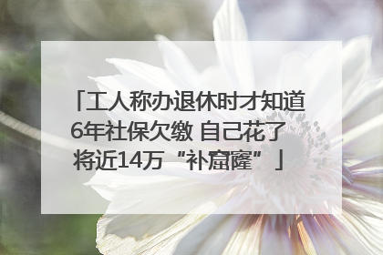 工人称办退休时才知道6年社保欠缴 自己花了将近14万“补窟窿”