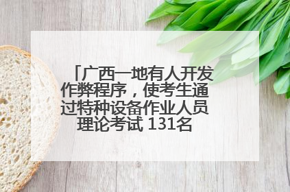 广西一地有人开发作弊程序，使考生通过特种设备作业人员理论考试 131名考生证书被撤销