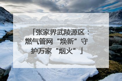 张家界武陵源区：燃气管网“焕新”守护万家“烟火”