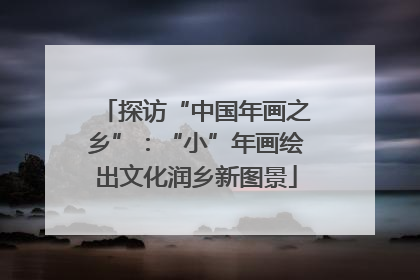探访“中国年画之乡”：“小”年画绘出文化润乡新图景