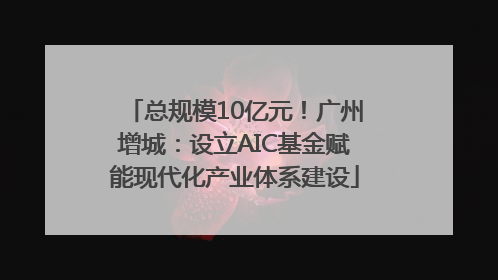 总规模10亿元！广州增城：设立AIC基金赋能现代化产业体系建设