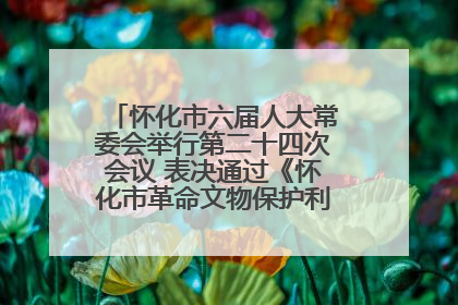 怀化市六届人大常委会举行第二十四次会议 表决通过《怀化市革命文物保护利用若干规定》