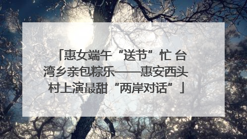 惠女端午“送节”忙 台湾乡亲包粽乐——惠安西头村上演最甜“两岸对话”