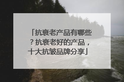 抗衰老产品有哪些？抗衰老好的产品，十大抗皱品牌分享