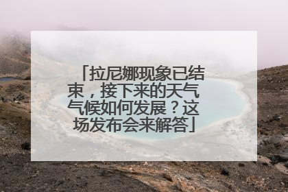 拉尼娜现象已结束，接下来的天气气候如何发展？这场发布会来解答