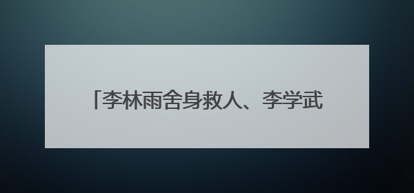 李林雨舍身救人、李学武替子还贷：两代“全国先进”演绎家风诚信奉献传奇