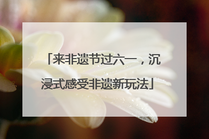 来非遗节过六一，沉浸式感受非遗新玩法