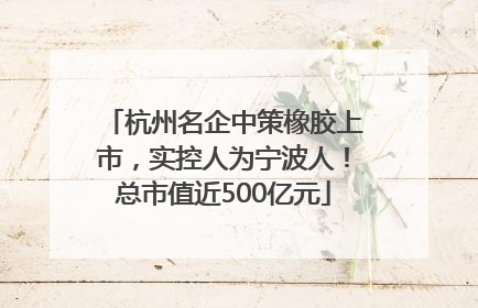 杭州名企中策橡胶上市，实控人为宁波人！总市值近500亿元