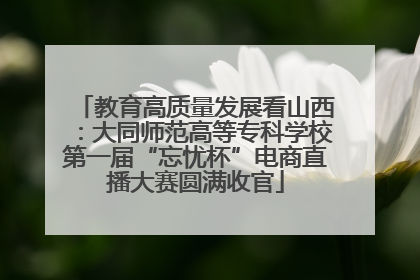 教育高质量发展看山西：大同师范高等专科学校第一届“忘忧杯”电商直播大赛圆满收官