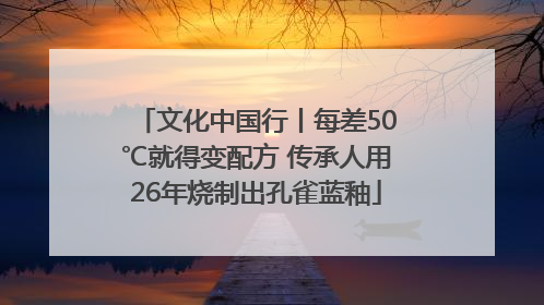 文化中国行丨每差50℃就得变配方 传承人用26年烧制出孔雀蓝釉