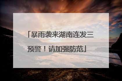 暴雨袭来湖南连发三预警！请加强防范