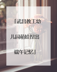 武昌教工幼儿园萌娃捏出端午记忆