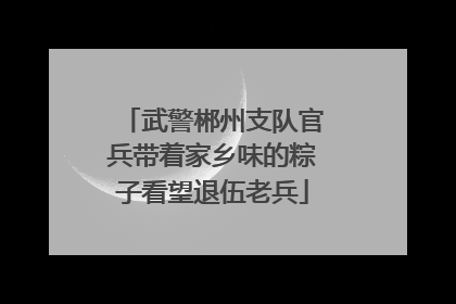 武警郴州支队官兵带着家乡味的粽子看望退伍老兵