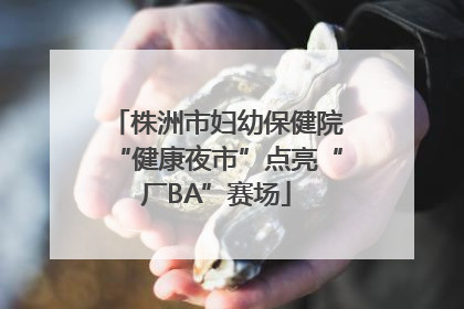株洲市妇幼保健院“健康夜市”点亮“厂BA”赛场