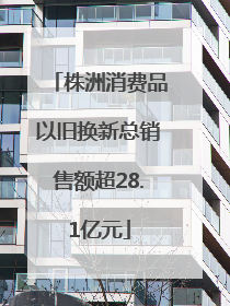 株洲消费品以旧换新总销售额超28.1亿元