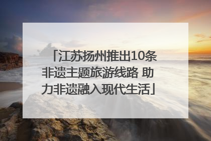 江苏扬州推出10条非遗主题旅游线路 助力非遗融入现代生活