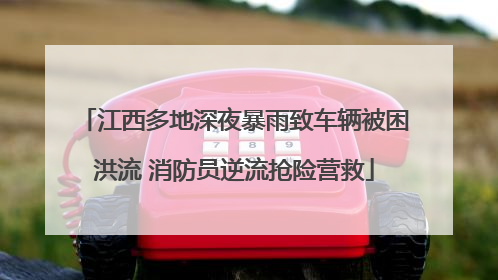 江西多地深夜暴雨致车辆被困洪流 消防员逆流抢险营救